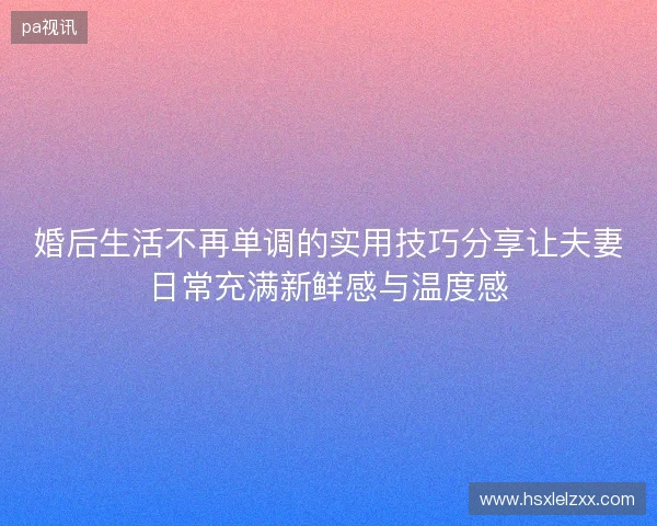 婚后生活不再单调的实用技巧分享让夫妻日常充满新鲜感与温度感 婚后生活不再单调的实用技巧分享让夫妻日常充满新鲜感与温度感