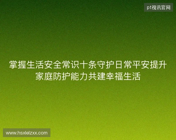 掌握生活安全常识十条守护日常平安提升家庭防护能力共建幸福生活 掌握生活安全常识十条守护日常平安提升家庭防护能力共建幸福生活